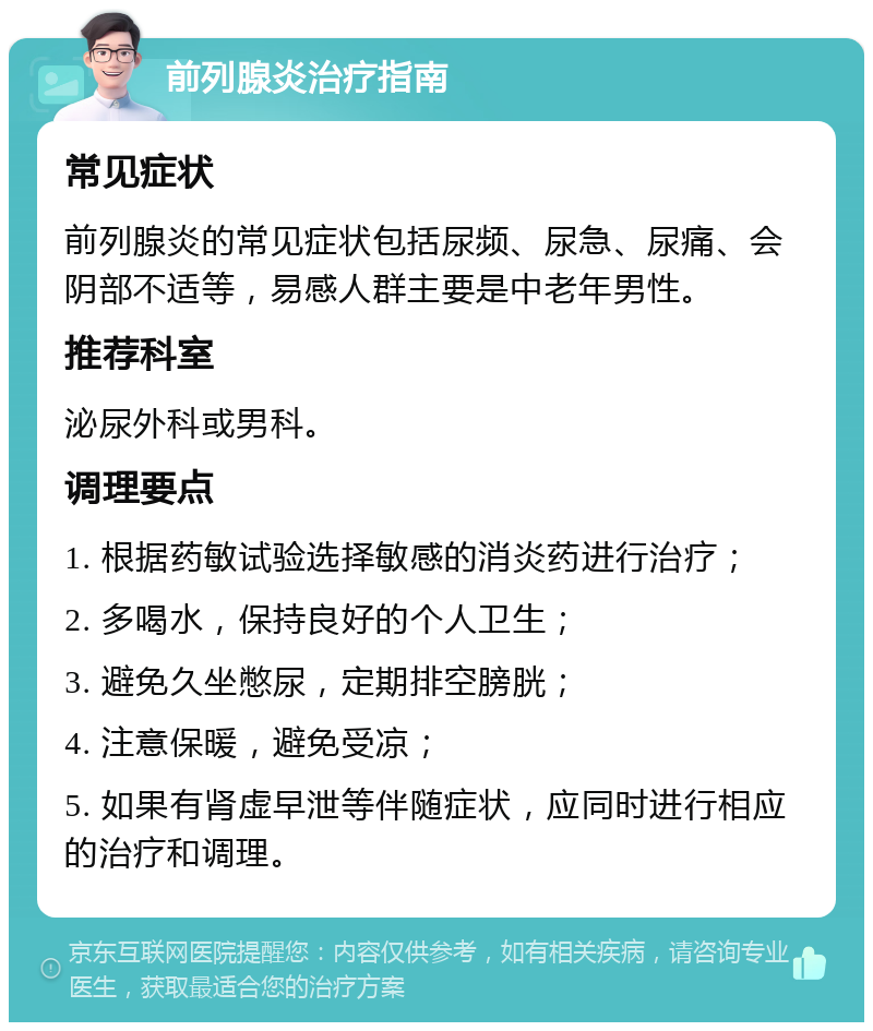 前列腺炎治疗指南 常见症状 前列腺炎的常见症状包括尿频、尿急、尿痛、会阴部不适等，易感人群主要是中老年男性。 推荐科室 泌尿外科或男科。 调理要点 1. 根据药敏试验选择敏感的消炎药进行治疗； 2. 多喝水，保持良好的个人卫生； 3. 避免久坐憋尿，定期排空膀胱； 4. 注意保暖，避免受凉； 5. 如果有肾虚早泄等伴随症状，应同时进行相应的治疗和调理。