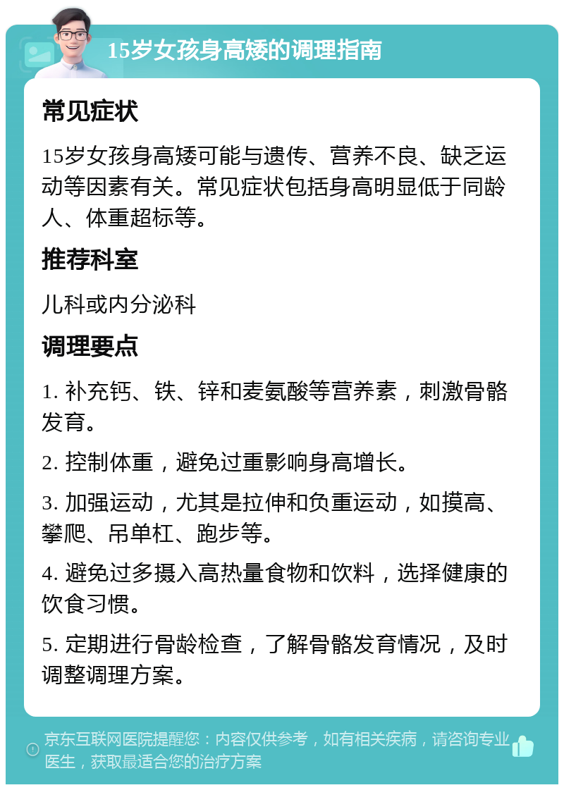 15岁女孩身高矮的调理指南 常见症状 15岁女孩身高矮可能与遗传、营养不良、缺乏运动等因素有关。常见症状包括身高明显低于同龄人、体重超标等。 推荐科室 儿科或内分泌科 调理要点 1. 补充钙、铁、锌和麦氨酸等营养素，刺激骨骼发育。 2. 控制体重，避免过重影响身高增长。 3. 加强运动，尤其是拉伸和负重运动，如摸高、攀爬、吊单杠、跑步等。 4. 避免过多摄入高热量食物和饮料，选择健康的饮食习惯。 5. 定期进行骨龄检查，了解骨骼发育情况，及时调整调理方案。