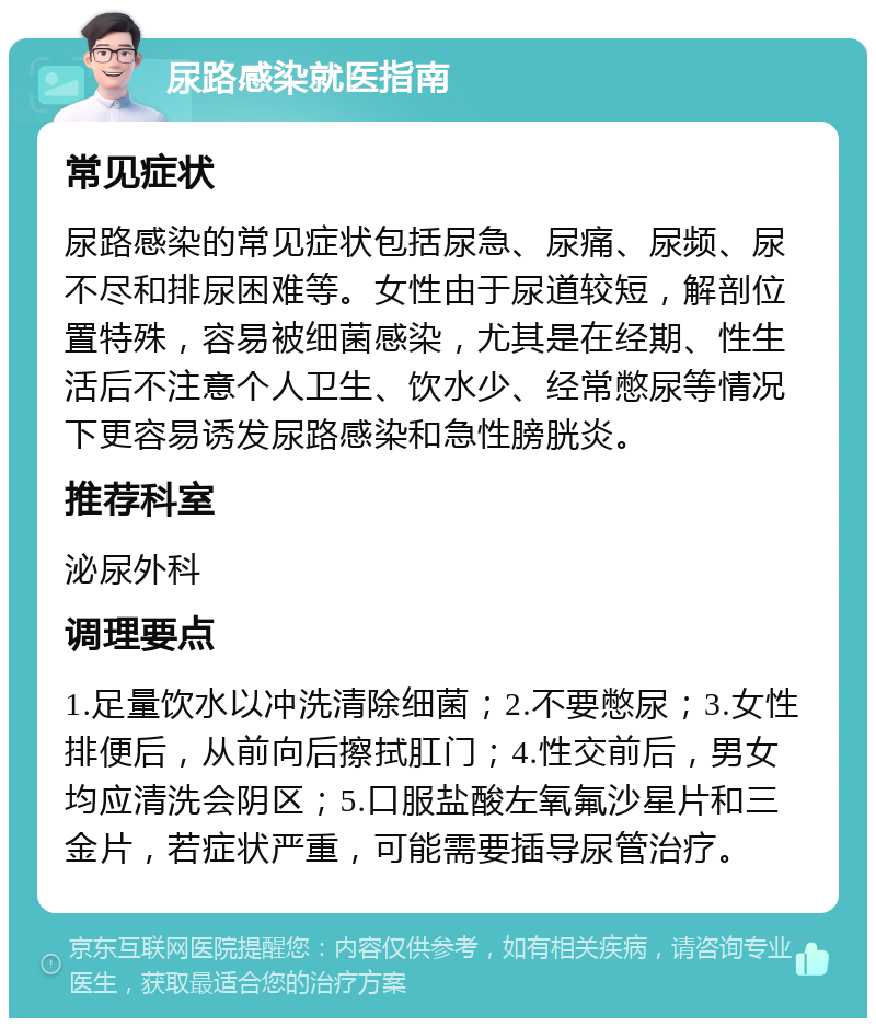 尿路感染就医指南 常见症状 尿路感染的常见症状包括尿急、尿痛、尿频、尿不尽和排尿困难等。女性由于尿道较短，解剖位置特殊，容易被细菌感染，尤其是在经期、性生活后不注意个人卫生、饮水少、经常憋尿等情况下更容易诱发尿路感染和急性膀胱炎。 推荐科室 泌尿外科 调理要点 1.足量饮水以冲洗清除细菌；2.不要憋尿；3.女性排便后，从前向后擦拭肛门；4.性交前后，男女均应清洗会阴区；5.口服盐酸左氧氟沙星片和三金片，若症状严重，可能需要插导尿管治疗。