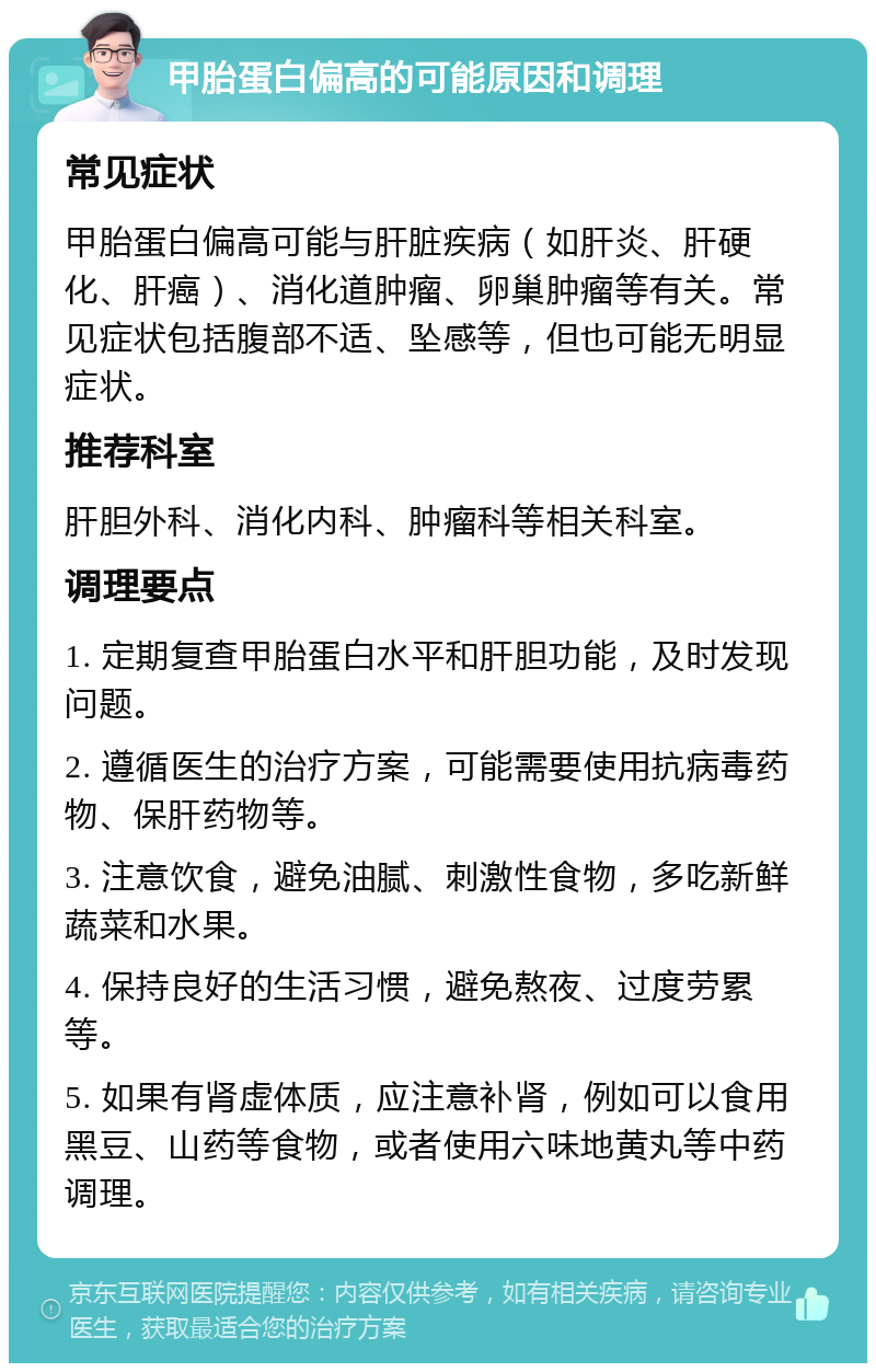 甲胎蛋白偏高的可能原因和调理 常见症状 甲胎蛋白偏高可能与肝脏疾病（如肝炎、肝硬化、肝癌）、消化道肿瘤、卵巢肿瘤等有关。常见症状包括腹部不适、坠感等，但也可能无明显症状。 推荐科室 肝胆外科、消化内科、肿瘤科等相关科室。 调理要点 1. 定期复查甲胎蛋白水平和肝胆功能，及时发现问题。 2. 遵循医生的治疗方案，可能需要使用抗病毒药物、保肝药物等。 3. 注意饮食，避免油腻、刺激性食物，多吃新鲜蔬菜和水果。 4. 保持良好的生活习惯，避免熬夜、过度劳累等。 5. 如果有肾虚体质，应注意补肾，例如可以食用黑豆、山药等食物，或者使用六味地黄丸等中药调理。