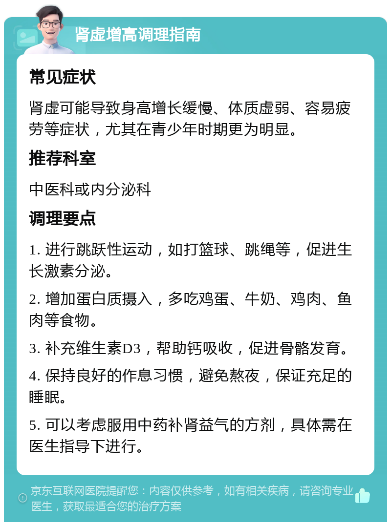 肾虚增高调理指南 常见症状 肾虚可能导致身高增长缓慢、体质虚弱、容易疲劳等症状，尤其在青少年时期更为明显。 推荐科室 中医科或内分泌科 调理要点 1. 进行跳跃性运动，如打篮球、跳绳等，促进生长激素分泌。 2. 增加蛋白质摄入，多吃鸡蛋、牛奶、鸡肉、鱼肉等食物。 3. 补充维生素D3，帮助钙吸收，促进骨骼发育。 4. 保持良好的作息习惯，避免熬夜，保证充足的睡眠。 5. 可以考虑服用中药补肾益气的方剂，具体需在医生指导下进行。