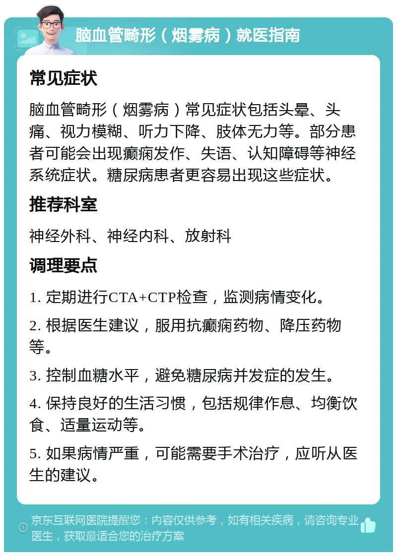 脑血管畸形（烟雾病）就医指南 常见症状 脑血管畸形（烟雾病）常见症状包括头晕、头痛、视力模糊、听力下降、肢体无力等。部分患者可能会出现癫痫发作、失语、认知障碍等神经系统症状。糖尿病患者更容易出现这些症状。 推荐科室 神经外科、神经内科、放射科 调理要点 1. 定期进行CTA+CTP检查，监测病情变化。 2. 根据医生建议，服用抗癫痫药物、降压药物等。 3. 控制血糖水平，避免糖尿病并发症的发生。 4. 保持良好的生活习惯，包括规律作息、均衡饮食、适量运动等。 5. 如果病情严重，可能需要手术治疗，应听从医生的建议。