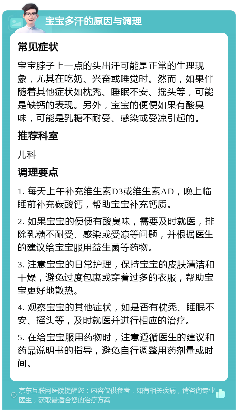 宝宝多汗的原因与调理 常见症状 宝宝脖子上一点的头出汗可能是正常的生理现象，尤其在吃奶、兴奋或睡觉时。然而，如果伴随着其他症状如枕秃、睡眠不安、摇头等，可能是缺钙的表现。另外，宝宝的便便如果有酸臭味，可能是乳糖不耐受、感染或受凉引起的。 推荐科室 儿科 调理要点 1. 每天上午补充维生素D3或维生素AD，晚上临睡前补充碳酸钙，帮助宝宝补充钙质。 2. 如果宝宝的便便有酸臭味，需要及时就医，排除乳糖不耐受、感染或受凉等问题，并根据医生的建议给宝宝服用益生菌等药物。 3. 注意宝宝的日常护理，保持宝宝的皮肤清洁和干燥，避免过度包裹或穿着过多的衣服，帮助宝宝更好地散热。 4. 观察宝宝的其他症状，如是否有枕秃、睡眠不安、摇头等，及时就医并进行相应的治疗。 5. 在给宝宝服用药物时，注意遵循医生的建议和药品说明书的指导，避免自行调整用药剂量或时间。