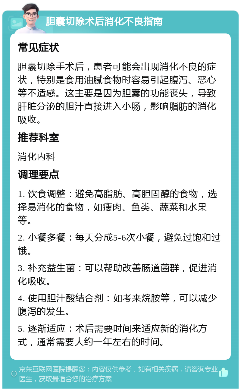 胆囊切除术后消化不良指南 常见症状 胆囊切除手术后，患者可能会出现消化不良的症状，特别是食用油腻食物时容易引起腹泻、恶心等不适感。这主要是因为胆囊的功能丧失，导致肝脏分泌的胆汁直接进入小肠，影响脂肪的消化吸收。 推荐科室 消化内科 调理要点 1. 饮食调整：避免高脂肪、高胆固醇的食物，选择易消化的食物，如瘦肉、鱼类、蔬菜和水果等。 2. 小餐多餐：每天分成5-6次小餐，避免过饱和过饿。 3. 补充益生菌：可以帮助改善肠道菌群，促进消化吸收。 4. 使用胆汁酸结合剂：如考来烷胺等，可以减少腹泻的发生。 5. 逐渐适应：术后需要时间来适应新的消化方式，通常需要大约一年左右的时间。