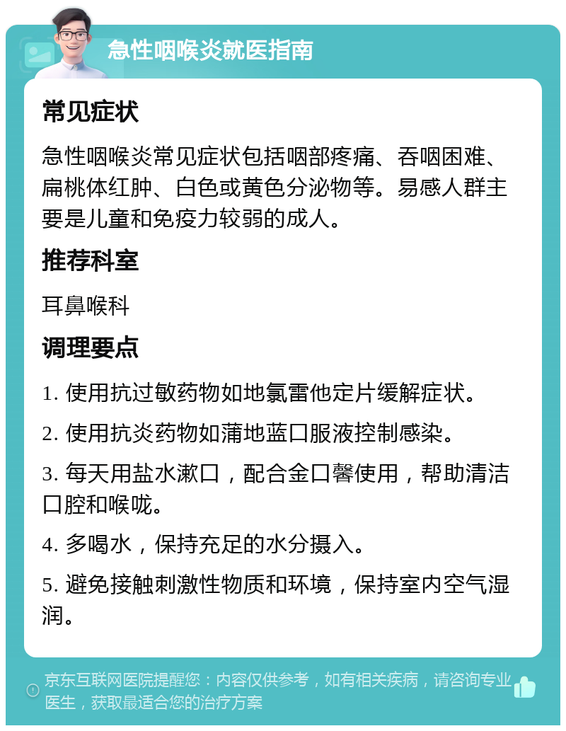 急性咽喉炎就医指南 常见症状 急性咽喉炎常见症状包括咽部疼痛、吞咽困难、扁桃体红肿、白色或黄色分泌物等。易感人群主要是儿童和免疫力较弱的成人。 推荐科室 耳鼻喉科 调理要点 1. 使用抗过敏药物如地氯雷他定片缓解症状。 2. 使用抗炎药物如蒲地蓝口服液控制感染。 3. 每天用盐水漱口，配合金口馨使用，帮助清洁口腔和喉咙。 4. 多喝水，保持充足的水分摄入。 5. 避免接触刺激性物质和环境，保持室内空气湿润。