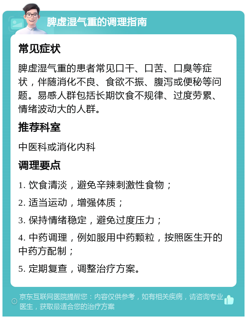 脾虚湿气重的调理指南 常见症状 脾虚湿气重的患者常见口干、口苦、口臭等症状，伴随消化不良、食欲不振、腹泻或便秘等问题。易感人群包括长期饮食不规律、过度劳累、情绪波动大的人群。 推荐科室 中医科或消化内科 调理要点 1. 饮食清淡，避免辛辣刺激性食物； 2. 适当运动，增强体质； 3. 保持情绪稳定，避免过度压力； 4. 中药调理，例如服用中药颗粒，按照医生开的中药方配制； 5. 定期复查，调整治疗方案。