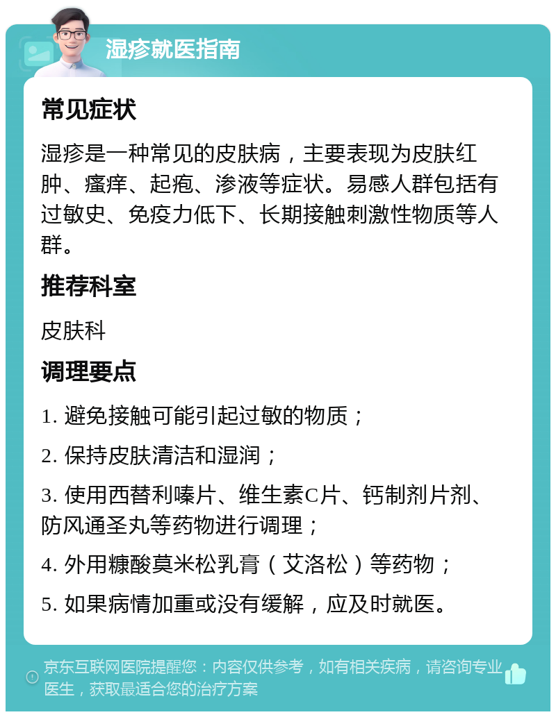 湿疹就医指南 常见症状 湿疹是一种常见的皮肤病，主要表现为皮肤红肿、瘙痒、起疱、渗液等症状。易感人群包括有过敏史、免疫力低下、长期接触刺激性物质等人群。 推荐科室 皮肤科 调理要点 1. 避免接触可能引起过敏的物质； 2. 保持皮肤清洁和湿润； 3. 使用西替利嗪片、维生素C片、钙制剂片剂、防风通圣丸等药物进行调理； 4. 外用糠酸莫米松乳膏（艾洛松）等药物； 5. 如果病情加重或没有缓解，应及时就医。