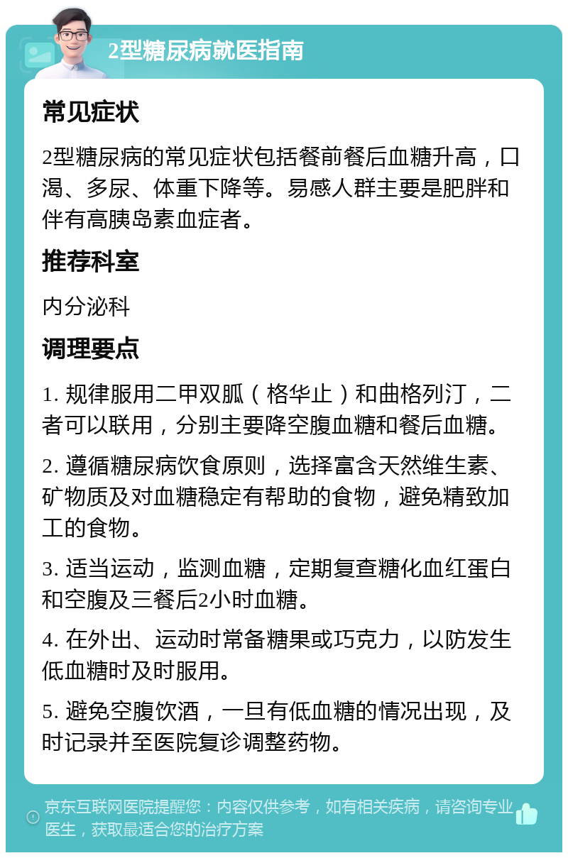 2型糖尿病就医指南 常见症状 2型糖尿病的常见症状包括餐前餐后血糖升高，口渴、多尿、体重下降等。易感人群主要是肥胖和伴有高胰岛素血症者。 推荐科室 内分泌科 调理要点 1. 规律服用二甲双胍（格华止）和曲格列汀，二者可以联用，分别主要降空腹血糖和餐后血糖。 2. 遵循糖尿病饮食原则，选择富含天然维生素、矿物质及对血糖稳定有帮助的食物，避免精致加工的食物。 3. 适当运动，监测血糖，定期复查糖化血红蛋白和空腹及三餐后2小时血糖。 4. 在外出、运动时常备糖果或巧克力，以防发生低血糖时及时服用。 5. 避免空腹饮酒，一旦有低血糖的情况出现，及时记录并至医院复诊调整药物。