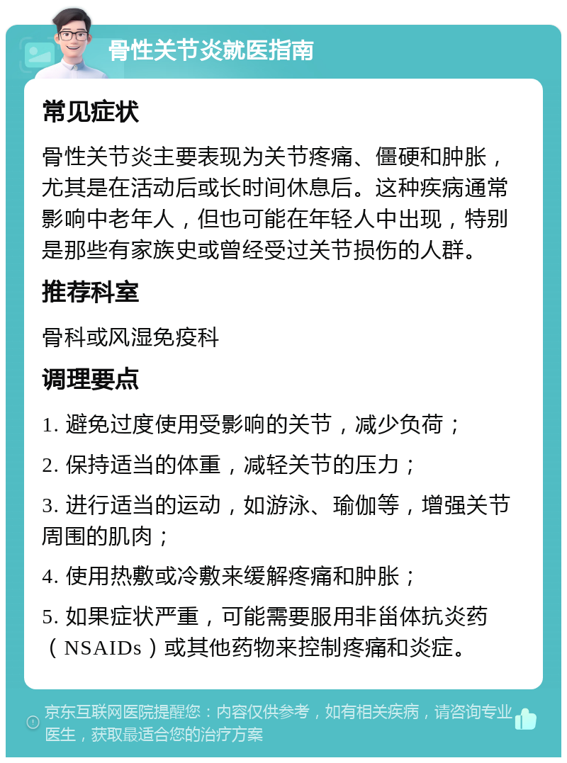 骨性关节炎就医指南 常见症状 骨性关节炎主要表现为关节疼痛、僵硬和肿胀，尤其是在活动后或长时间休息后。这种疾病通常影响中老年人，但也可能在年轻人中出现，特别是那些有家族史或曾经受过关节损伤的人群。 推荐科室 骨科或风湿免疫科 调理要点 1. 避免过度使用受影响的关节，减少负荷； 2. 保持适当的体重，减轻关节的压力； 3. 进行适当的运动，如游泳、瑜伽等，增强关节周围的肌肉； 4. 使用热敷或冷敷来缓解疼痛和肿胀； 5. 如果症状严重，可能需要服用非甾体抗炎药（NSAIDs）或其他药物来控制疼痛和炎症。