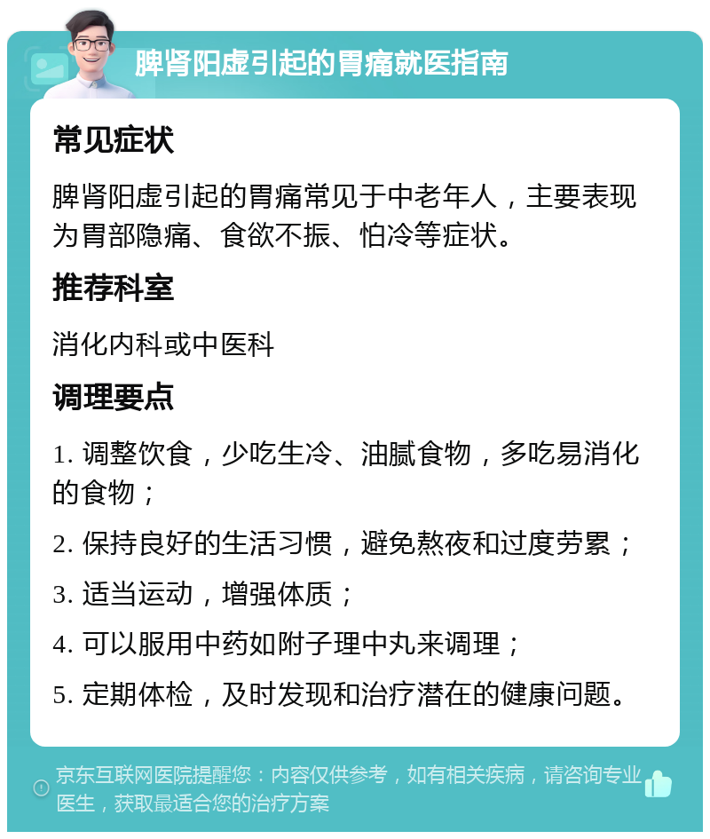 脾肾阳虚引起的胃痛就医指南 常见症状 脾肾阳虚引起的胃痛常见于中老年人，主要表现为胃部隐痛、食欲不振、怕冷等症状。 推荐科室 消化内科或中医科 调理要点 1. 调整饮食，少吃生冷、油腻食物，多吃易消化的食物； 2. 保持良好的生活习惯，避免熬夜和过度劳累； 3. 适当运动，增强体质； 4. 可以服用中药如附子理中丸来调理； 5. 定期体检，及时发现和治疗潜在的健康问题。