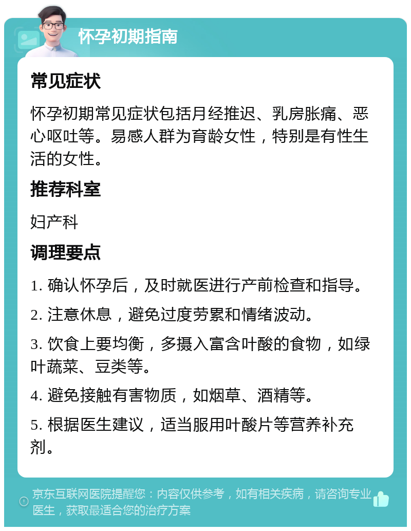 怀孕初期指南 常见症状 怀孕初期常见症状包括月经推迟、乳房胀痛、恶心呕吐等。易感人群为育龄女性，特别是有性生活的女性。 推荐科室 妇产科 调理要点 1. 确认怀孕后，及时就医进行产前检查和指导。 2. 注意休息，避免过度劳累和情绪波动。 3. 饮食上要均衡，多摄入富含叶酸的食物，如绿叶蔬菜、豆类等。 4. 避免接触有害物质，如烟草、酒精等。 5. 根据医生建议，适当服用叶酸片等营养补充剂。