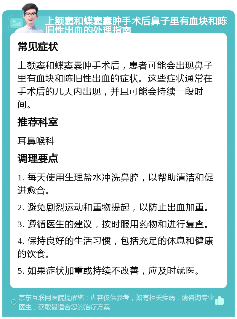 上额窦和蝶窦囊肿手术后鼻子里有血块和陈旧性出血的处理指南 常见症状 上额窦和蝶窦囊肿手术后，患者可能会出现鼻子里有血块和陈旧性出血的症状。这些症状通常在手术后的几天内出现，并且可能会持续一段时间。 推荐科室 耳鼻喉科 调理要点 1. 每天使用生理盐水冲洗鼻腔，以帮助清洁和促进愈合。 2. 避免剧烈运动和重物提起，以防止出血加重。 3. 遵循医生的建议，按时服用药物和进行复查。 4. 保持良好的生活习惯，包括充足的休息和健康的饮食。 5. 如果症状加重或持续不改善，应及时就医。