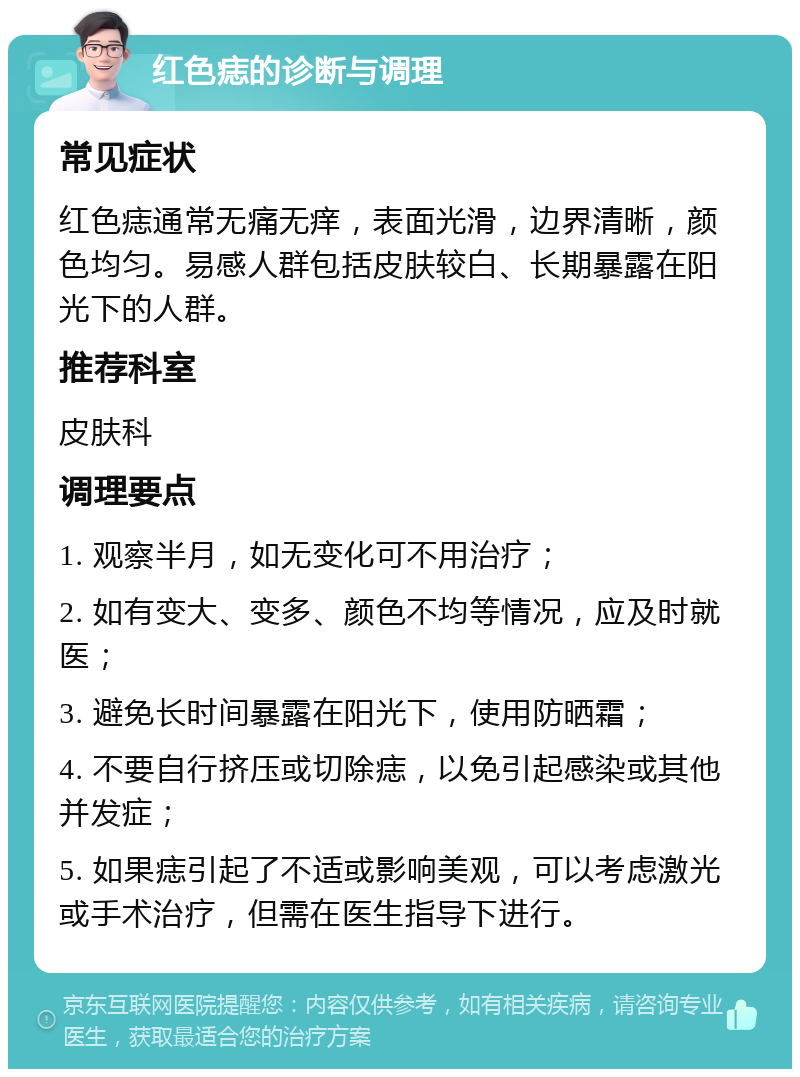 红色痣的诊断与调理 常见症状 红色痣通常无痛无痒，表面光滑，边界清晰，颜色均匀。易感人群包括皮肤较白、长期暴露在阳光下的人群。 推荐科室 皮肤科 调理要点 1. 观察半月，如无变化可不用治疗； 2. 如有变大、变多、颜色不均等情况，应及时就医； 3. 避免长时间暴露在阳光下，使用防晒霜； 4. 不要自行挤压或切除痣，以免引起感染或其他并发症； 5. 如果痣引起了不适或影响美观，可以考虑激光或手术治疗，但需在医生指导下进行。