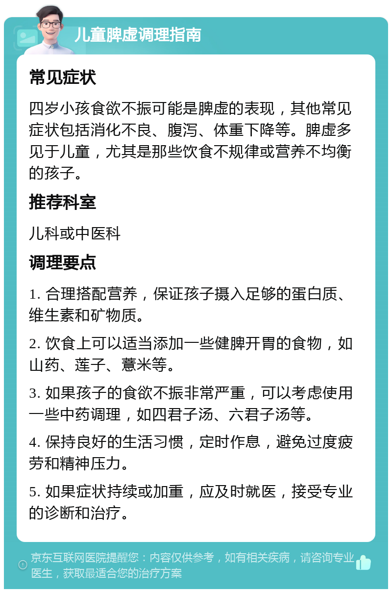 儿童脾虚调理指南 常见症状 四岁小孩食欲不振可能是脾虚的表现，其他常见症状包括消化不良、腹泻、体重下降等。脾虚多见于儿童，尤其是那些饮食不规律或营养不均衡的孩子。 推荐科室 儿科或中医科 调理要点 1. 合理搭配营养，保证孩子摄入足够的蛋白质、维生素和矿物质。 2. 饮食上可以适当添加一些健脾开胃的食物，如山药、莲子、薏米等。 3. 如果孩子的食欲不振非常严重，可以考虑使用一些中药调理，如四君子汤、六君子汤等。 4. 保持良好的生活习惯，定时作息，避免过度疲劳和精神压力。 5. 如果症状持续或加重，应及时就医，接受专业的诊断和治疗。