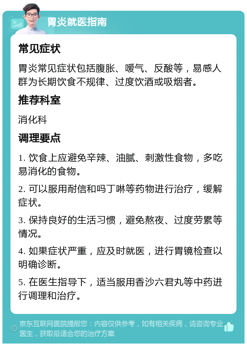 胃炎就医指南 常见症状 胃炎常见症状包括腹胀、嗳气、反酸等，易感人群为长期饮食不规律、过度饮酒或吸烟者。 推荐科室 消化科 调理要点 1. 饮食上应避免辛辣、油腻、刺激性食物，多吃易消化的食物。 2. 可以服用耐信和吗丁啉等药物进行治疗，缓解症状。 3. 保持良好的生活习惯，避免熬夜、过度劳累等情况。 4. 如果症状严重，应及时就医，进行胃镜检查以明确诊断。 5. 在医生指导下，适当服用香沙六君丸等中药进行调理和治疗。