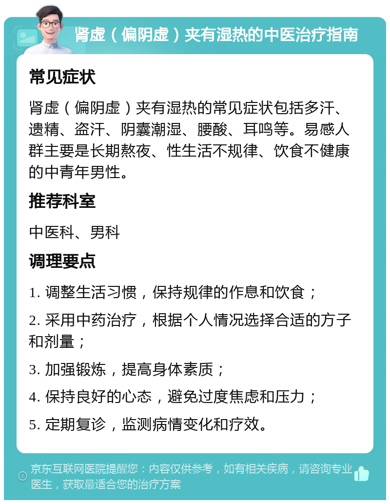 肾虚（偏阴虚）夹有湿热的中医治疗指南 常见症状 肾虚（偏阴虚）夹有湿热的常见症状包括多汗、遗精、盗汗、阴囊潮湿、腰酸、耳鸣等。易感人群主要是长期熬夜、性生活不规律、饮食不健康的中青年男性。 推荐科室 中医科、男科 调理要点 1. 调整生活习惯，保持规律的作息和饮食； 2. 采用中药治疗，根据个人情况选择合适的方子和剂量； 3. 加强锻炼，提高身体素质； 4. 保持良好的心态，避免过度焦虑和压力； 5. 定期复诊，监测病情变化和疗效。