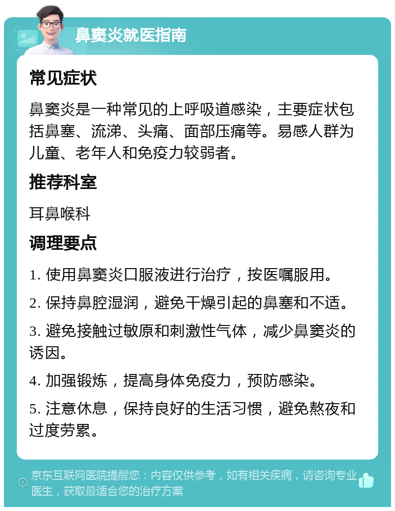 鼻窦炎就医指南 常见症状 鼻窦炎是一种常见的上呼吸道感染，主要症状包括鼻塞、流涕、头痛、面部压痛等。易感人群为儿童、老年人和免疫力较弱者。 推荐科室 耳鼻喉科 调理要点 1. 使用鼻窦炎口服液进行治疗，按医嘱服用。 2. 保持鼻腔湿润，避免干燥引起的鼻塞和不适。 3. 避免接触过敏原和刺激性气体，减少鼻窦炎的诱因。 4. 加强锻炼，提高身体免疫力，预防感染。 5. 注意休息，保持良好的生活习惯，避免熬夜和过度劳累。