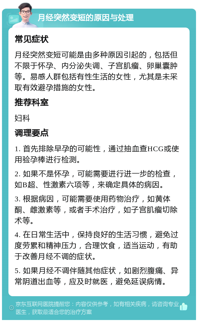 月经突然变短的原因与处理 常见症状 月经突然变短可能是由多种原因引起的，包括但不限于怀孕、内分泌失调、子宫肌瘤、卵巢囊肿等。易感人群包括有性生活的女性，尤其是未采取有效避孕措施的女性。 推荐科室 妇科 调理要点 1. 首先排除早孕的可能性，通过抽血查HCG或使用验孕棒进行检测。 2. 如果不是怀孕，可能需要进行进一步的检查，如B超、性激素六项等，来确定具体的病因。 3. 根据病因，可能需要使用药物治疗，如黄体酮、雌激素等，或者手术治疗，如子宫肌瘤切除术等。 4. 在日常生活中，保持良好的生活习惯，避免过度劳累和精神压力，合理饮食，适当运动，有助于改善月经不调的症状。 5. 如果月经不调伴随其他症状，如剧烈腹痛、异常阴道出血等，应及时就医，避免延误病情。