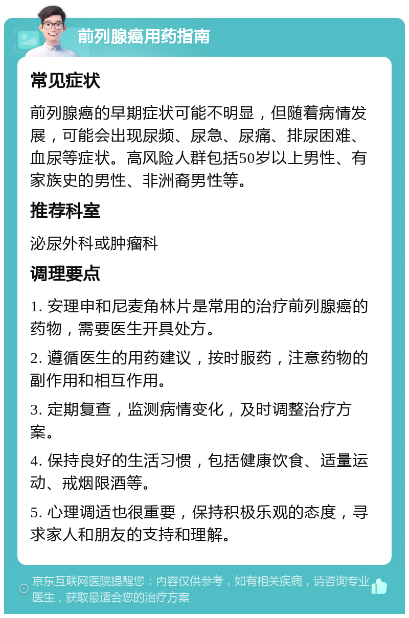 前列腺癌用药指南 常见症状 前列腺癌的早期症状可能不明显，但随着病情发展，可能会出现尿频、尿急、尿痛、排尿困难、血尿等症状。高风险人群包括50岁以上男性、有家族史的男性、非洲裔男性等。 推荐科室 泌尿外科或肿瘤科 调理要点 1. 安理申和尼麦角林片是常用的治疗前列腺癌的药物，需要医生开具处方。 2. 遵循医生的用药建议，按时服药，注意药物的副作用和相互作用。 3. 定期复查，监测病情变化，及时调整治疗方案。 4. 保持良好的生活习惯，包括健康饮食、适量运动、戒烟限酒等。 5. 心理调适也很重要，保持积极乐观的态度，寻求家人和朋友的支持和理解。