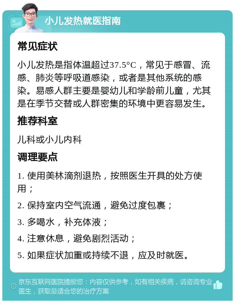 小儿发热就医指南 常见症状 小儿发热是指体温超过37.5°C，常见于感冒、流感、肺炎等呼吸道感染，或者是其他系统的感染。易感人群主要是婴幼儿和学龄前儿童，尤其是在季节交替或人群密集的环境中更容易发生。 推荐科室 儿科或小儿内科 调理要点 1. 使用美林滴剂退热，按照医生开具的处方使用； 2. 保持室内空气流通，避免过度包裹； 3. 多喝水，补充体液； 4. 注意休息，避免剧烈活动； 5. 如果症状加重或持续不退，应及时就医。