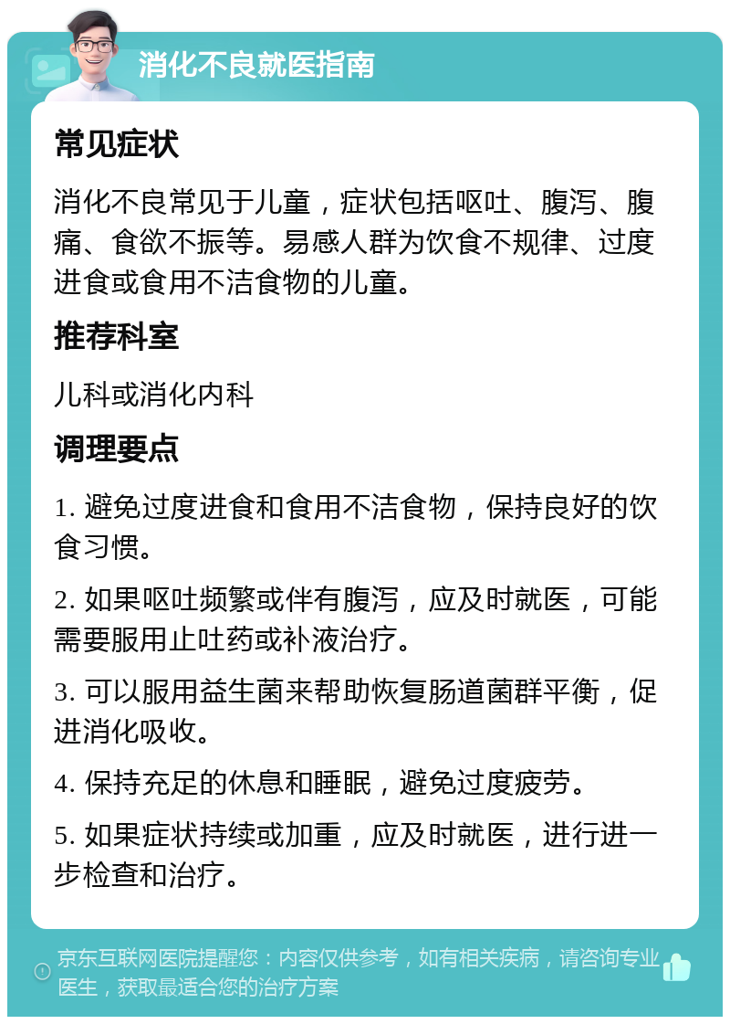 消化不良就医指南 常见症状 消化不良常见于儿童，症状包括呕吐、腹泻、腹痛、食欲不振等。易感人群为饮食不规律、过度进食或食用不洁食物的儿童。 推荐科室 儿科或消化内科 调理要点 1. 避免过度进食和食用不洁食物，保持良好的饮食习惯。 2. 如果呕吐频繁或伴有腹泻，应及时就医，可能需要服用止吐药或补液治疗。 3. 可以服用益生菌来帮助恢复肠道菌群平衡，促进消化吸收。 4. 保持充足的休息和睡眠，避免过度疲劳。 5. 如果症状持续或加重，应及时就医，进行进一步检查和治疗。