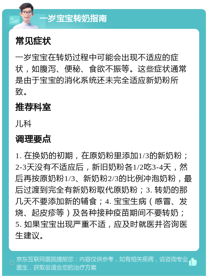 一岁宝宝转奶指南 常见症状 一岁宝宝在转奶过程中可能会出现不适应的症状，如腹泻、便秘、食欲不振等。这些症状通常是由于宝宝的消化系统还未完全适应新奶粉所致。 推荐科室 儿科 调理要点 1. 在换奶的初期，在原奶粉里添加1/3的新奶粉；2-3天没有不适应后，新旧奶粉各1/2吃3-4天，然后再按原奶粉1/3、新奶粉2/3的比例冲泡奶粉，最后过渡到完全有新奶粉取代原奶粉；3. 转奶的那几天不要添加新的辅食；4. 宝宝生病（感冒、发烧、起皮疹等）及各种接种疫苗期间不要转奶；5. 如果宝宝出现严重不适，应及时就医并咨询医生建议。