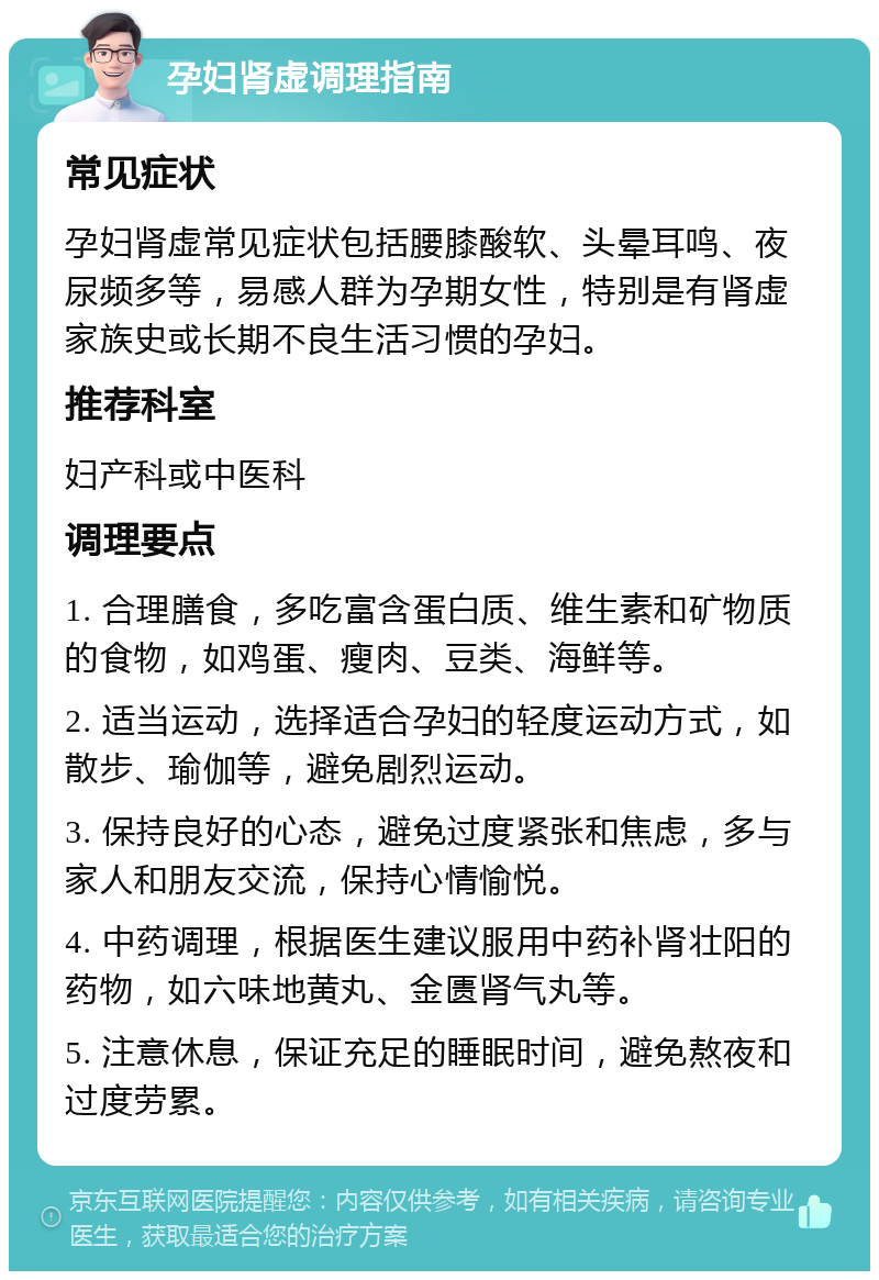 孕妇肾虚调理指南 常见症状 孕妇肾虚常见症状包括腰膝酸软、头晕耳鸣、夜尿频多等，易感人群为孕期女性，特别是有肾虚家族史或长期不良生活习惯的孕妇。 推荐科室 妇产科或中医科 调理要点 1. 合理膳食，多吃富含蛋白质、维生素和矿物质的食物，如鸡蛋、瘦肉、豆类、海鲜等。 2. 适当运动，选择适合孕妇的轻度运动方式，如散步、瑜伽等，避免剧烈运动。 3. 保持良好的心态，避免过度紧张和焦虑，多与家人和朋友交流，保持心情愉悦。 4. 中药调理，根据医生建议服用中药补肾壮阳的药物，如六味地黄丸、金匮肾气丸等。 5. 注意休息，保证充足的睡眠时间，避免熬夜和过度劳累。