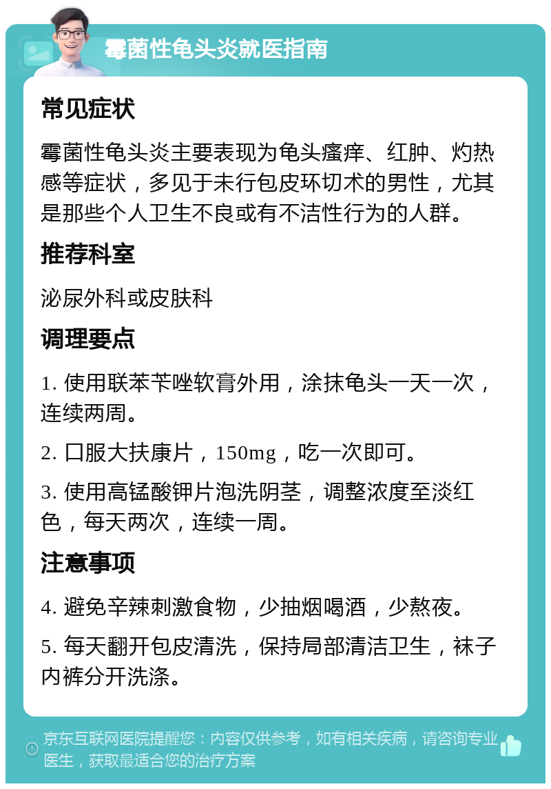 霉菌性龟头炎就医指南 常见症状 霉菌性龟头炎主要表现为龟头瘙痒、红肿、灼热感等症状，多见于未行包皮环切术的男性，尤其是那些个人卫生不良或有不洁性行为的人群。 推荐科室 泌尿外科或皮肤科 调理要点 1. 使用联苯苄唑软膏外用，涂抹龟头一天一次，连续两周。 2. 口服大扶康片，150mg，吃一次即可。 3. 使用高锰酸钾片泡洗阴茎，调整浓度至淡红色，每天两次，连续一周。 注意事项 4. 避免辛辣刺激食物，少抽烟喝酒，少熬夜。 5. 每天翻开包皮清洗，保持局部清洁卫生，袜子内裤分开洗涤。