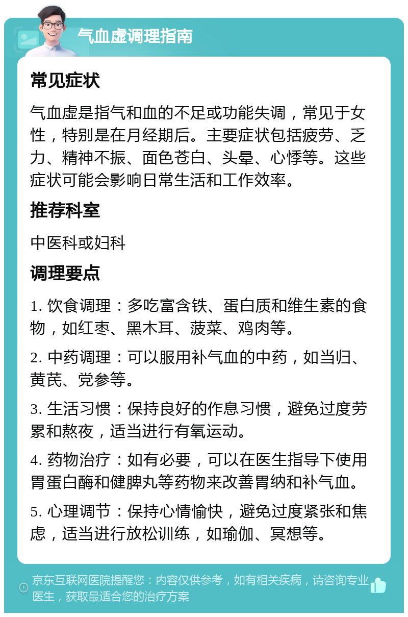 气血虚调理指南 常见症状 气血虚是指气和血的不足或功能失调，常见于女性，特别是在月经期后。主要症状包括疲劳、乏力、精神不振、面色苍白、头晕、心悸等。这些症状可能会影响日常生活和工作效率。 推荐科室 中医科或妇科 调理要点 1. 饮食调理：多吃富含铁、蛋白质和维生素的食物，如红枣、黑木耳、菠菜、鸡肉等。 2. 中药调理：可以服用补气血的中药，如当归、黄芪、党参等。 3. 生活习惯：保持良好的作息习惯，避免过度劳累和熬夜，适当进行有氧运动。 4. 药物治疗：如有必要，可以在医生指导下使用胃蛋白酶和健脾丸等药物来改善胃纳和补气血。 5. 心理调节：保持心情愉快，避免过度紧张和焦虑，适当进行放松训练，如瑜伽、冥想等。