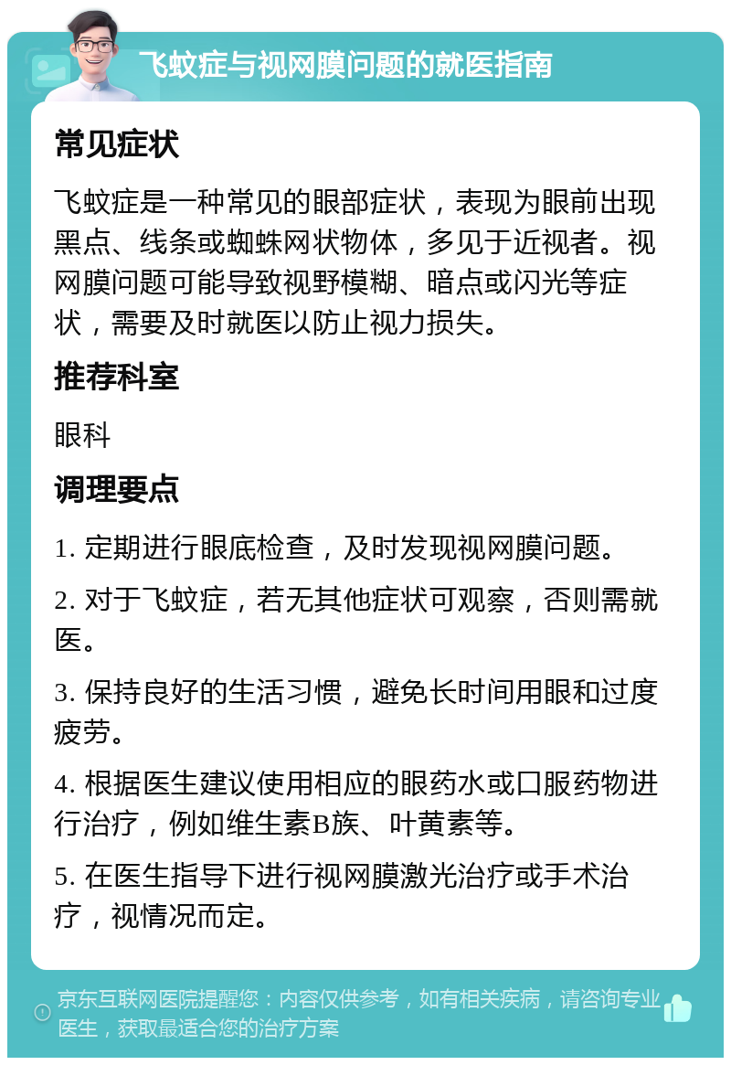 飞蚊症与视网膜问题的就医指南 常见症状 飞蚊症是一种常见的眼部症状，表现为眼前出现黑点、线条或蜘蛛网状物体，多见于近视者。视网膜问题可能导致视野模糊、暗点或闪光等症状，需要及时就医以防止视力损失。 推荐科室 眼科 调理要点 1. 定期进行眼底检查，及时发现视网膜问题。 2. 对于飞蚊症，若无其他症状可观察，否则需就医。 3. 保持良好的生活习惯，避免长时间用眼和过度疲劳。 4. 根据医生建议使用相应的眼药水或口服药物进行治疗，例如维生素B族、叶黄素等。 5. 在医生指导下进行视网膜激光治疗或手术治疗，视情况而定。