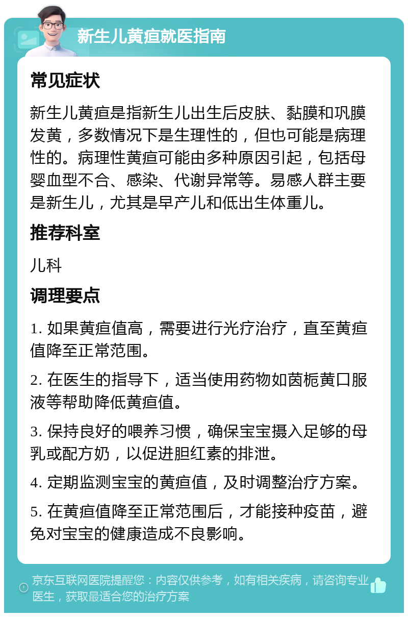 新生儿黄疸就医指南 常见症状 新生儿黄疸是指新生儿出生后皮肤、黏膜和巩膜发黄，多数情况下是生理性的，但也可能是病理性的。病理性黄疸可能由多种原因引起，包括母婴血型不合、感染、代谢异常等。易感人群主要是新生儿，尤其是早产儿和低出生体重儿。 推荐科室 儿科 调理要点 1. 如果黄疸值高，需要进行光疗治疗，直至黄疸值降至正常范围。 2. 在医生的指导下，适当使用药物如茵栀黄口服液等帮助降低黄疸值。 3. 保持良好的喂养习惯，确保宝宝摄入足够的母乳或配方奶，以促进胆红素的排泄。 4. 定期监测宝宝的黄疸值，及时调整治疗方案。 5. 在黄疸值降至正常范围后，才能接种疫苗，避免对宝宝的健康造成不良影响。