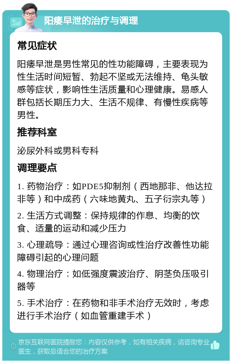 阳痿早泄的治疗与调理 常见症状 阳痿早泄是男性常见的性功能障碍，主要表现为性生活时间短暂、勃起不坚或无法维持、龟头敏感等症状，影响性生活质量和心理健康。易感人群包括长期压力大、生活不规律、有慢性疾病等男性。 推荐科室 泌尿外科或男科专科 调理要点 1. 药物治疗：如PDE5抑制剂（西地那非、他达拉非等）和中成药（六味地黄丸、五子衍宗丸等） 2. 生活方式调整：保持规律的作息、均衡的饮食、适量的运动和减少压力 3. 心理疏导：通过心理咨询或性治疗改善性功能障碍引起的心理问题 4. 物理治疗：如低强度震波治疗、阴茎负压吸引器等 5. 手术治疗：在药物和非手术治疗无效时，考虑进行手术治疗（如血管重建手术）