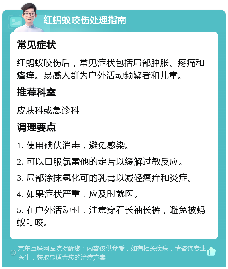 红蚂蚁咬伤处理指南 常见症状 红蚂蚁咬伤后，常见症状包括局部肿胀、疼痛和瘙痒。易感人群为户外活动频繁者和儿童。 推荐科室 皮肤科或急诊科 调理要点 1. 使用碘伏消毒，避免感染。 2. 可以口服氯雷他的定片以缓解过敏反应。 3. 局部涂抹氢化可的乳膏以减轻瘙痒和炎症。 4. 如果症状严重，应及时就医。 5. 在户外活动时，注意穿着长袖长裤，避免被蚂蚁叮咬。