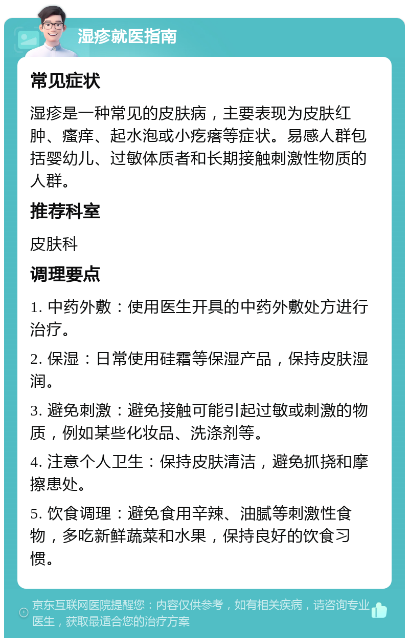 湿疹就医指南 常见症状 湿疹是一种常见的皮肤病，主要表现为皮肤红肿、瘙痒、起水泡或小疙瘩等症状。易感人群包括婴幼儿、过敏体质者和长期接触刺激性物质的人群。 推荐科室 皮肤科 调理要点 1. 中药外敷：使用医生开具的中药外敷处方进行治疗。 2. 保湿：日常使用硅霜等保湿产品，保持皮肤湿润。 3. 避免刺激：避免接触可能引起过敏或刺激的物质，例如某些化妆品、洗涤剂等。 4. 注意个人卫生：保持皮肤清洁，避免抓挠和摩擦患处。 5. 饮食调理：避免食用辛辣、油腻等刺激性食物，多吃新鲜蔬菜和水果，保持良好的饮食习惯。