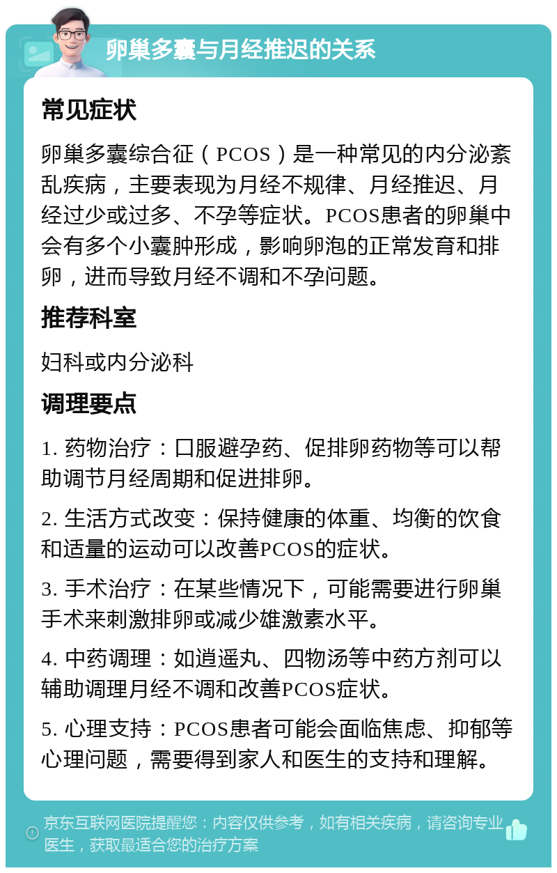 卵巢多囊与月经推迟的关系 常见症状 卵巢多囊综合征（PCOS）是一种常见的内分泌紊乱疾病，主要表现为月经不规律、月经推迟、月经过少或过多、不孕等症状。PCOS患者的卵巢中会有多个小囊肿形成，影响卵泡的正常发育和排卵，进而导致月经不调和不孕问题。 推荐科室 妇科或内分泌科 调理要点 1. 药物治疗：口服避孕药、促排卵药物等可以帮助调节月经周期和促进排卵。 2. 生活方式改变：保持健康的体重、均衡的饮食和适量的运动可以改善PCOS的症状。 3. 手术治疗：在某些情况下，可能需要进行卵巢手术来刺激排卵或减少雄激素水平。 4. 中药调理：如逍遥丸、四物汤等中药方剂可以辅助调理月经不调和改善PCOS症状。 5. 心理支持：PCOS患者可能会面临焦虑、抑郁等心理问题，需要得到家人和医生的支持和理解。