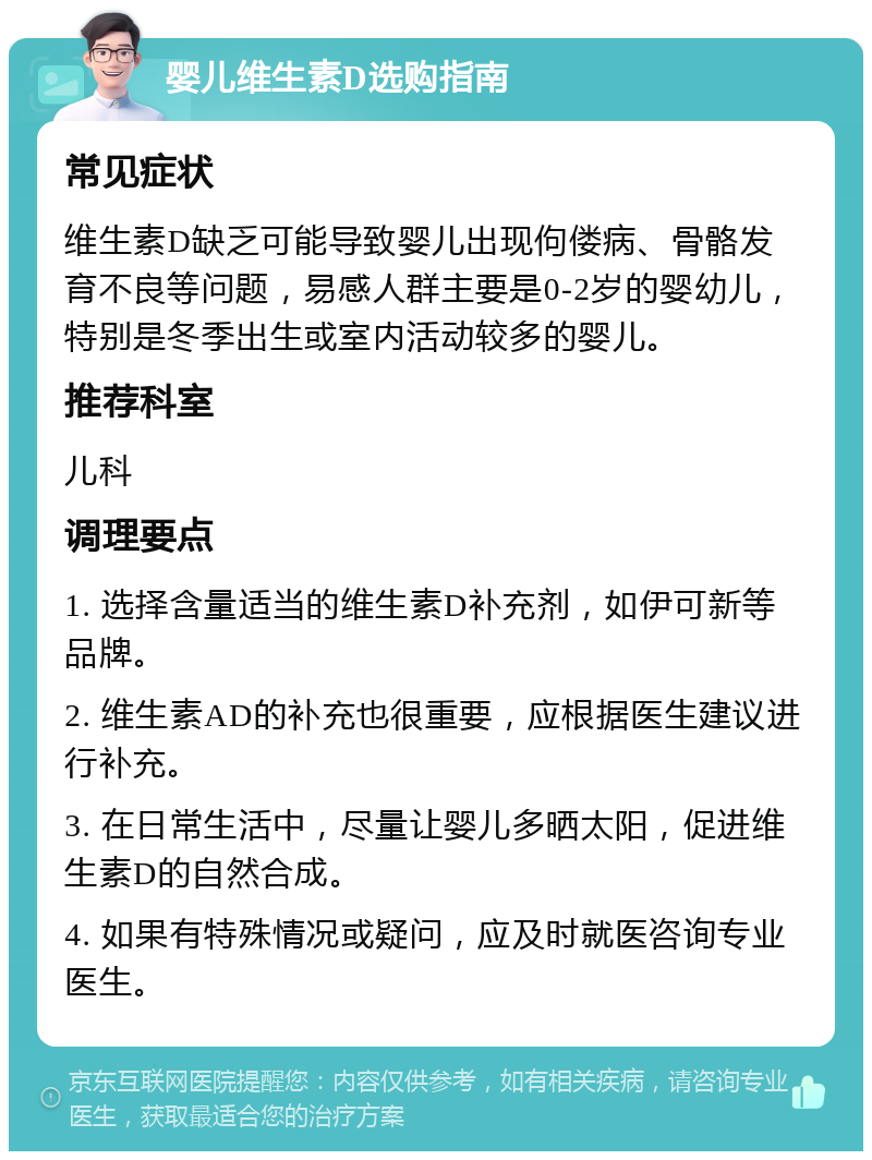 婴儿维生素D选购指南 常见症状 维生素D缺乏可能导致婴儿出现佝偻病、骨骼发育不良等问题，易感人群主要是0-2岁的婴幼儿，特别是冬季出生或室内活动较多的婴儿。 推荐科室 儿科 调理要点 1. 选择含量适当的维生素D补充剂，如伊可新等品牌。 2. 维生素AD的补充也很重要，应根据医生建议进行补充。 3. 在日常生活中，尽量让婴儿多晒太阳，促进维生素D的自然合成。 4. 如果有特殊情况或疑问，应及时就医咨询专业医生。