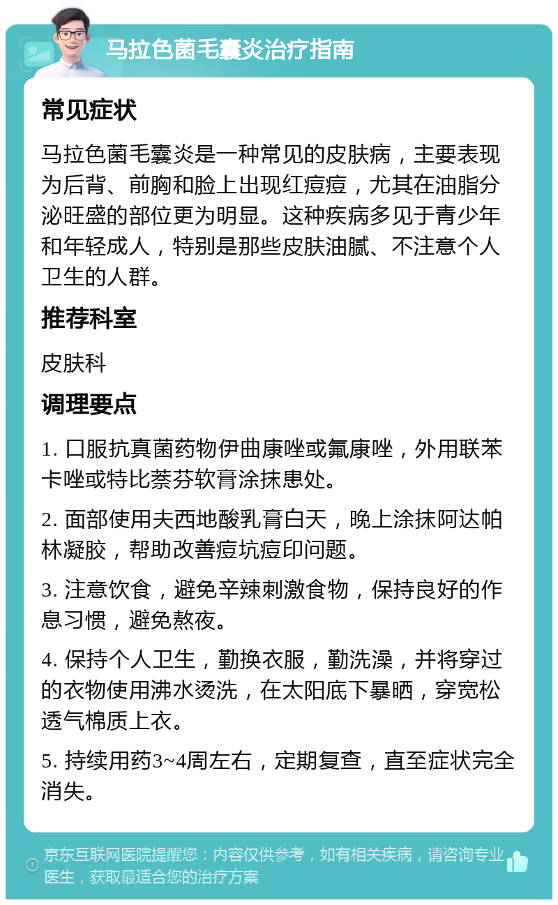 马拉色菌毛囊炎治疗指南 常见症状 马拉色菌毛囊炎是一种常见的皮肤病，主要表现为后背、前胸和脸上出现红痘痘，尤其在油脂分泌旺盛的部位更为明显。这种疾病多见于青少年和年轻成人，特别是那些皮肤油腻、不注意个人卫生的人群。 推荐科室 皮肤科 调理要点 1. 口服抗真菌药物伊曲康唑或氟康唑，外用联苯卡唑或特比萘芬软膏涂抹患处。 2. 面部使用夫西地酸乳膏白天，晚上涂抹阿达帕林凝胶，帮助改善痘坑痘印问题。 3. 注意饮食，避免辛辣刺激食物，保持良好的作息习惯，避免熬夜。 4. 保持个人卫生，勤换衣服，勤洗澡，并将穿过的衣物使用沸水烫洗，在太阳底下暴晒，穿宽松透气棉质上衣。 5. 持续用药3~4周左右，定期复查，直至症状完全消失。