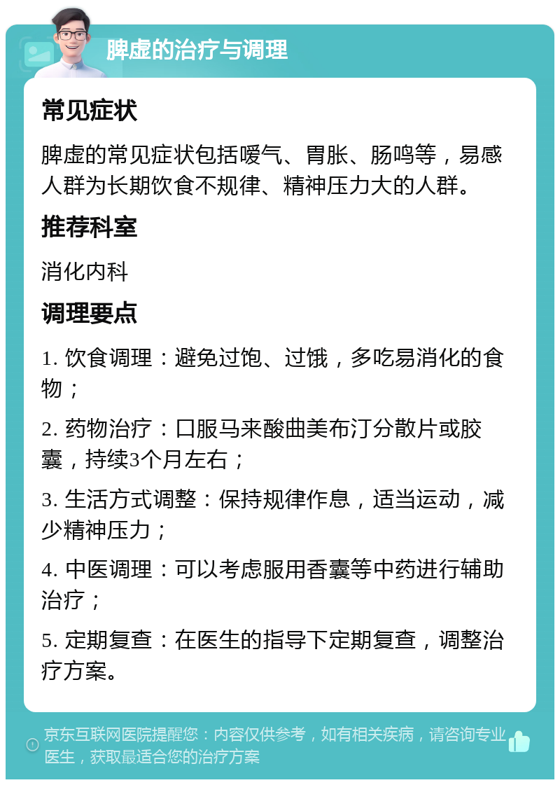 脾虚的治疗与调理 常见症状 脾虚的常见症状包括嗳气、胃胀、肠鸣等，易感人群为长期饮食不规律、精神压力大的人群。 推荐科室 消化内科 调理要点 1. 饮食调理：避免过饱、过饿，多吃易消化的食物； 2. 药物治疗：口服马来酸曲美布汀分散片或胶囊，持续3个月左右； 3. 生活方式调整：保持规律作息，适当运动，减少精神压力； 4. 中医调理：可以考虑服用香囊等中药进行辅助治疗； 5. 定期复查：在医生的指导下定期复查，调整治疗方案。