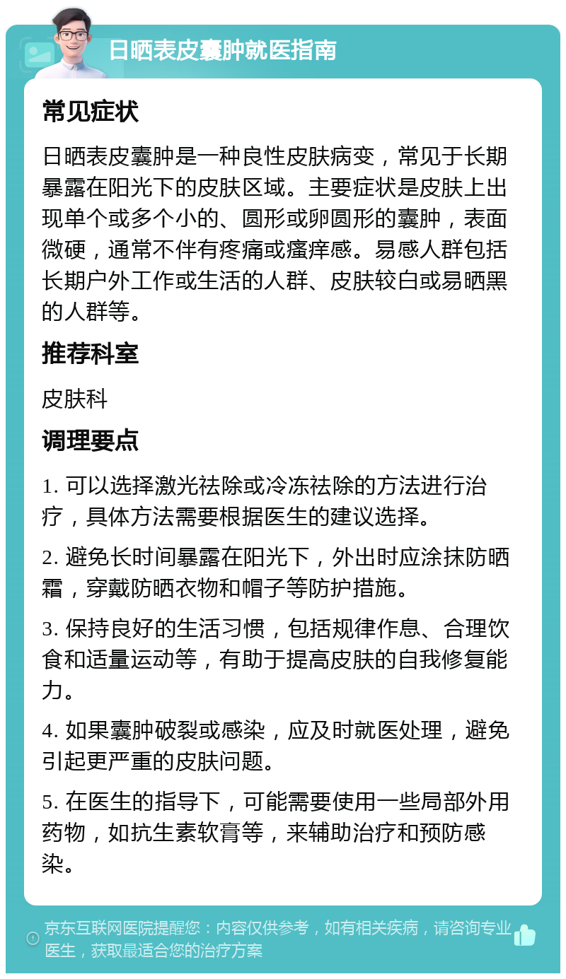 日晒表皮囊肿就医指南 常见症状 日晒表皮囊肿是一种良性皮肤病变，常见于长期暴露在阳光下的皮肤区域。主要症状是皮肤上出现单个或多个小的、圆形或卵圆形的囊肿，表面微硬，通常不伴有疼痛或瘙痒感。易感人群包括长期户外工作或生活的人群、皮肤较白或易晒黑的人群等。 推荐科室 皮肤科 调理要点 1. 可以选择激光祛除或冷冻祛除的方法进行治疗，具体方法需要根据医生的建议选择。 2. 避免长时间暴露在阳光下，外出时应涂抹防晒霜，穿戴防晒衣物和帽子等防护措施。 3. 保持良好的生活习惯，包括规律作息、合理饮食和适量运动等，有助于提高皮肤的自我修复能力。 4. 如果囊肿破裂或感染，应及时就医处理，避免引起更严重的皮肤问题。 5. 在医生的指导下，可能需要使用一些局部外用药物，如抗生素软膏等，来辅助治疗和预防感染。