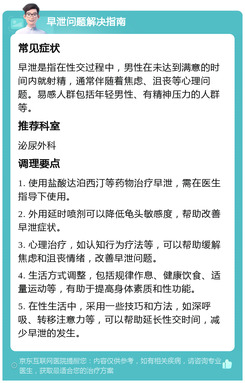 早泄问题解决指南 常见症状 早泄是指在性交过程中，男性在未达到满意的时间内就射精，通常伴随着焦虑、沮丧等心理问题。易感人群包括年轻男性、有精神压力的人群等。 推荐科室 泌尿外科 调理要点 1. 使用盐酸达泊西汀等药物治疗早泄，需在医生指导下使用。 2. 外用延时喷剂可以降低龟头敏感度，帮助改善早泄症状。 3. 心理治疗，如认知行为疗法等，可以帮助缓解焦虑和沮丧情绪，改善早泄问题。 4. 生活方式调整，包括规律作息、健康饮食、适量运动等，有助于提高身体素质和性功能。 5. 在性生活中，采用一些技巧和方法，如深呼吸、转移注意力等，可以帮助延长性交时间，减少早泄的发生。