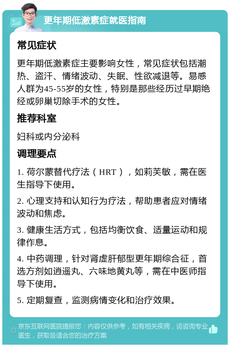 更年期低激素症就医指南 常见症状 更年期低激素症主要影响女性，常见症状包括潮热、盗汗、情绪波动、失眠、性欲减退等。易感人群为45-55岁的女性，特别是那些经历过早期绝经或卵巢切除手术的女性。 推荐科室 妇科或内分泌科 调理要点 1. 荷尔蒙替代疗法（HRT），如莉芙敏，需在医生指导下使用。 2. 心理支持和认知行为疗法，帮助患者应对情绪波动和焦虑。 3. 健康生活方式，包括均衡饮食、适量运动和规律作息。 4. 中药调理，针对肾虚肝郁型更年期综合征，首选方剂如逍遥丸、六味地黄丸等，需在中医师指导下使用。 5. 定期复查，监测病情变化和治疗效果。