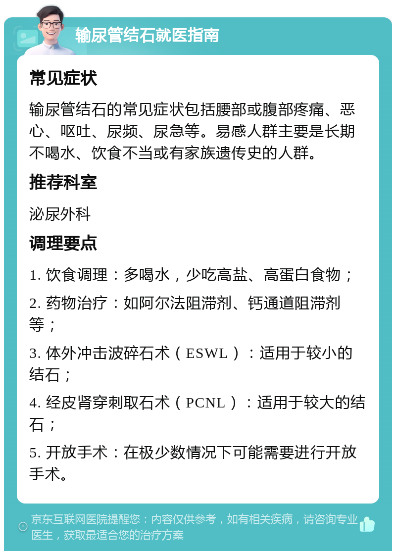 输尿管结石就医指南 常见症状 输尿管结石的常见症状包括腰部或腹部疼痛、恶心、呕吐、尿频、尿急等。易感人群主要是长期不喝水、饮食不当或有家族遗传史的人群。 推荐科室 泌尿外科 调理要点 1. 饮食调理：多喝水，少吃高盐、高蛋白食物； 2. 药物治疗：如阿尔法阻滞剂、钙通道阻滞剂等； 3. 体外冲击波碎石术（ESWL）：适用于较小的结石； 4. 经皮肾穿刺取石术（PCNL）：适用于较大的结石； 5. 开放手术：在极少数情况下可能需要进行开放手术。