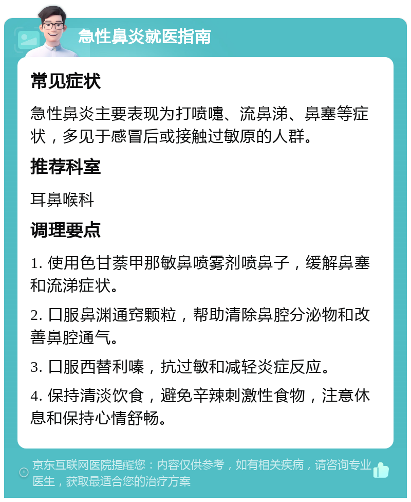 急性鼻炎就医指南 常见症状 急性鼻炎主要表现为打喷嚏、流鼻涕、鼻塞等症状，多见于感冒后或接触过敏原的人群。 推荐科室 耳鼻喉科 调理要点 1. 使用色甘萘甲那敏鼻喷雾剂喷鼻子，缓解鼻塞和流涕症状。 2. 口服鼻渊通窍颗粒，帮助清除鼻腔分泌物和改善鼻腔通气。 3. 口服西替利嗪，抗过敏和减轻炎症反应。 4. 保持清淡饮食，避免辛辣刺激性食物，注意休息和保持心情舒畅。