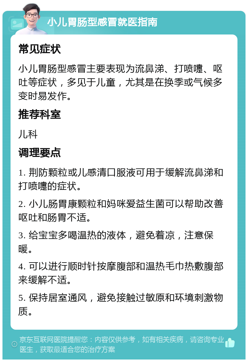 小儿胃肠型感冒就医指南 常见症状 小儿胃肠型感冒主要表现为流鼻涕、打喷嚏、呕吐等症状，多见于儿童，尤其是在换季或气候多变时易发作。 推荐科室 儿科 调理要点 1. 荆防颗粒或儿感清口服液可用于缓解流鼻涕和打喷嚏的症状。 2. 小儿肠胃康颗粒和妈咪爱益生菌可以帮助改善呕吐和肠胃不适。 3. 给宝宝多喝温热的液体，避免着凉，注意保暖。 4. 可以进行顺时针按摩腹部和温热毛巾热敷腹部来缓解不适。 5. 保持居室通风，避免接触过敏原和环境刺激物质。