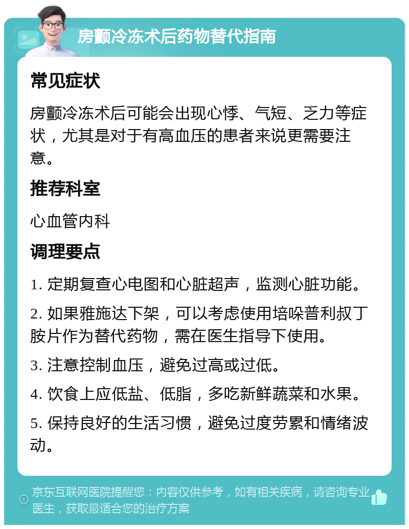 房颤冷冻术后药物替代指南 常见症状 房颤冷冻术后可能会出现心悸、气短、乏力等症状，尤其是对于有高血压的患者来说更需要注意。 推荐科室 心血管内科 调理要点 1. 定期复查心电图和心脏超声，监测心脏功能。 2. 如果雅施达下架，可以考虑使用培哚普利叔丁胺片作为替代药物，需在医生指导下使用。 3. 注意控制血压，避免过高或过低。 4. 饮食上应低盐、低脂，多吃新鲜蔬菜和水果。 5. 保持良好的生活习惯，避免过度劳累和情绪波动。