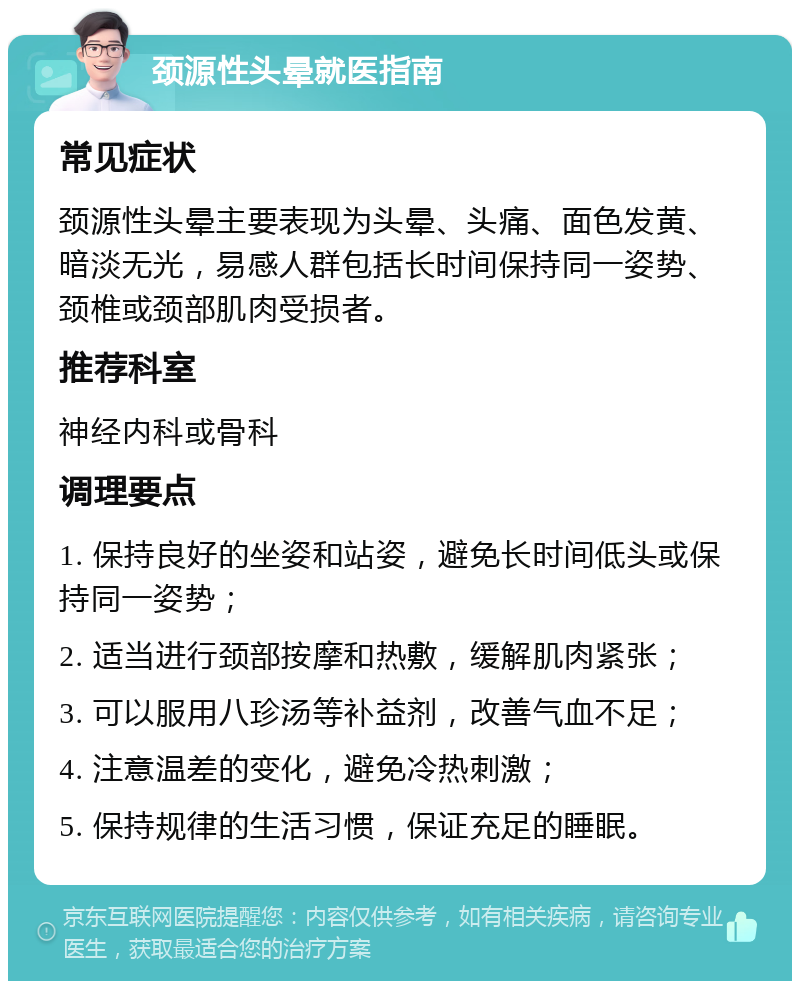 颈源性头晕就医指南 常见症状 颈源性头晕主要表现为头晕、头痛、面色发黄、暗淡无光，易感人群包括长时间保持同一姿势、颈椎或颈部肌肉受损者。 推荐科室 神经内科或骨科 调理要点 1. 保持良好的坐姿和站姿，避免长时间低头或保持同一姿势； 2. 适当进行颈部按摩和热敷，缓解肌肉紧张； 3. 可以服用八珍汤等补益剂，改善气血不足； 4. 注意温差的变化，避免冷热刺激； 5. 保持规律的生活习惯，保证充足的睡眠。