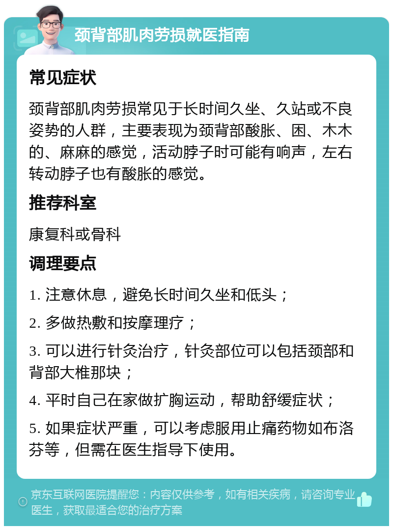 颈背部肌肉劳损就医指南 常见症状 颈背部肌肉劳损常见于长时间久坐、久站或不良姿势的人群，主要表现为颈背部酸胀、困、木木的、麻麻的感觉，活动脖子时可能有响声，左右转动脖子也有酸胀的感觉。 推荐科室 康复科或骨科 调理要点 1. 注意休息，避免长时间久坐和低头； 2. 多做热敷和按摩理疗； 3. 可以进行针灸治疗，针灸部位可以包括颈部和背部大椎那块； 4. 平时自己在家做扩胸运动，帮助舒缓症状； 5. 如果症状严重，可以考虑服用止痛药物如布洛芬等，但需在医生指导下使用。