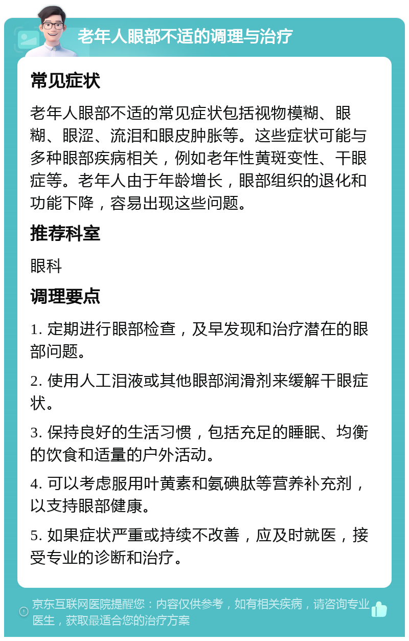 老年人眼部不适的调理与治疗 常见症状 老年人眼部不适的常见症状包括视物模糊、眼糊、眼涩、流泪和眼皮肿胀等。这些症状可能与多种眼部疾病相关，例如老年性黄斑变性、干眼症等。老年人由于年龄增长，眼部组织的退化和功能下降，容易出现这些问题。 推荐科室 眼科 调理要点 1. 定期进行眼部检查，及早发现和治疗潜在的眼部问题。 2. 使用人工泪液或其他眼部润滑剂来缓解干眼症状。 3. 保持良好的生活习惯，包括充足的睡眠、均衡的饮食和适量的户外活动。 4. 可以考虑服用叶黄素和氨碘肽等营养补充剂，以支持眼部健康。 5. 如果症状严重或持续不改善，应及时就医，接受专业的诊断和治疗。