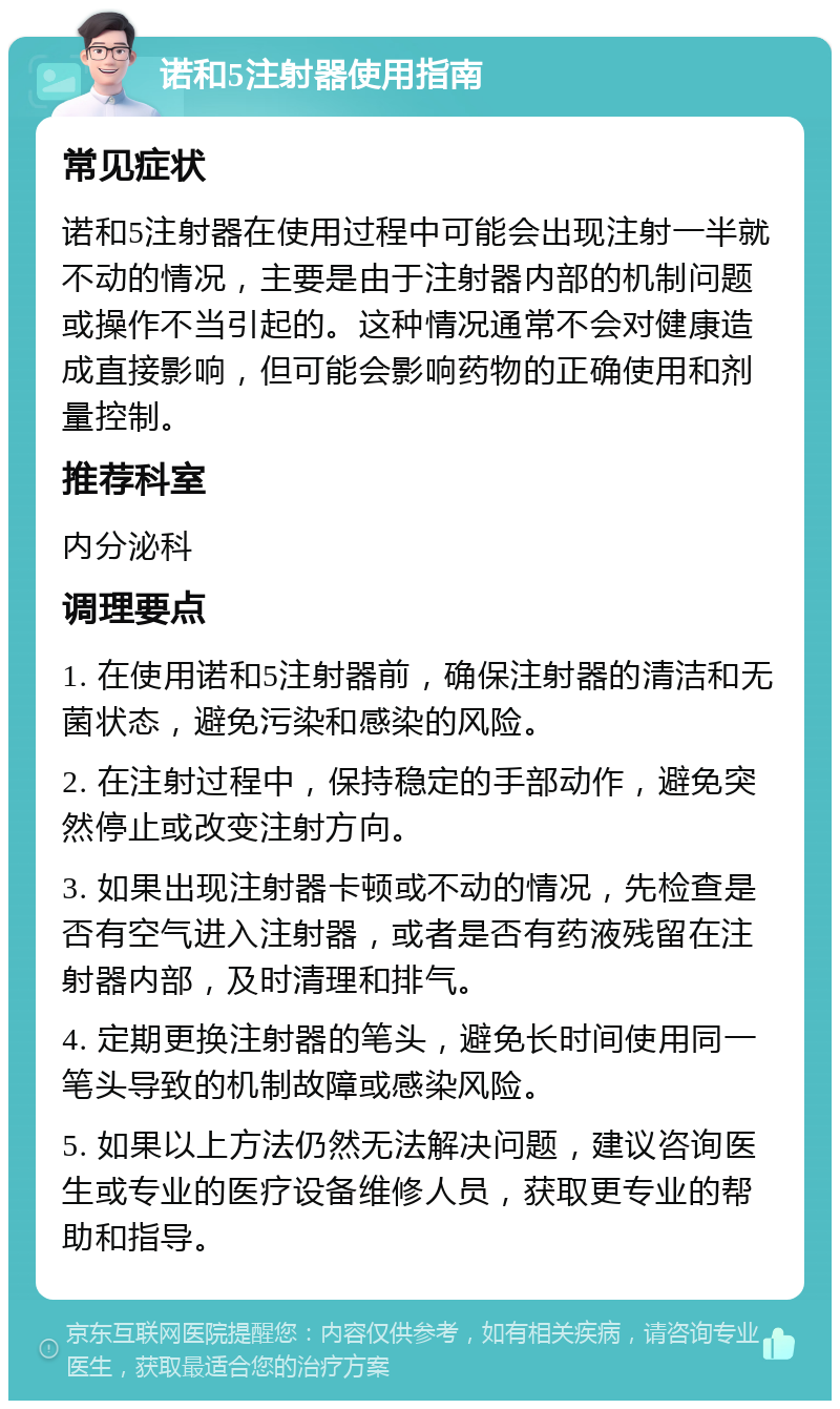 诺和5注射器使用指南 常见症状 诺和5注射器在使用过程中可能会出现注射一半就不动的情况，主要是由于注射器内部的机制问题或操作不当引起的。这种情况通常不会对健康造成直接影响，但可能会影响药物的正确使用和剂量控制。 推荐科室 内分泌科 调理要点 1. 在使用诺和5注射器前，确保注射器的清洁和无菌状态，避免污染和感染的风险。 2. 在注射过程中，保持稳定的手部动作，避免突然停止或改变注射方向。 3. 如果出现注射器卡顿或不动的情况，先检查是否有空气进入注射器，或者是否有药液残留在注射器内部，及时清理和排气。 4. 定期更换注射器的笔头，避免长时间使用同一笔头导致的机制故障或感染风险。 5. 如果以上方法仍然无法解决问题，建议咨询医生或专业的医疗设备维修人员，获取更专业的帮助和指导。