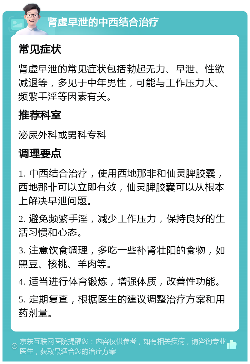 肾虚早泄的中西结合治疗 常见症状 肾虚早泄的常见症状包括勃起无力、早泄、性欲减退等，多见于中年男性，可能与工作压力大、频繁手淫等因素有关。 推荐科室 泌尿外科或男科专科 调理要点 1. 中西结合治疗，使用西地那非和仙灵脾胶囊，西地那非可以立即有效，仙灵脾胶囊可以从根本上解决早泄问题。 2. 避免频繁手淫，减少工作压力，保持良好的生活习惯和心态。 3. 注意饮食调理，多吃一些补肾壮阳的食物，如黑豆、核桃、羊肉等。 4. 适当进行体育锻炼，增强体质，改善性功能。 5. 定期复查，根据医生的建议调整治疗方案和用药剂量。